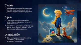 * Зображення подорожі Маленького
принца, його пошук сенсу життя,
сутності любові та секрету дружби
* Справжня мудрість – це вміння
за зовнішньою формою побачити
приховану суть
* Уславлення дитинства, того періоду
життя, коли почуття й думки чисті,
бачення світу безкорисливе
* Зіткнення двох систем цінностей,
справжніх і фальшивих,
духовних і химерних
 