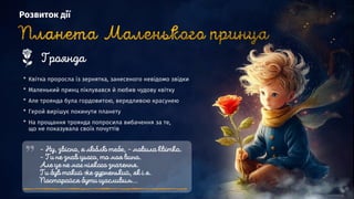 Розвиток дії
* Квітка проросла із зернятка, занесеного невідомо звідки
* Маленький принц піклувався й любив чудову квітку
* Але троянда була гордовитою, вередливою красунею
* Герой вирішує покинути планету
* На прощання троянда попросила вибачення за те,
що не показувала своїх почуттів
 