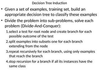 Decision Tree Induction
• Given a set of examples, training set, build an
appropriate decision tree to classify these examples
• Divide the problem into sub-problems, solve each
problem (Divide-And-Conquer):
1.select a test for root node and create branch for each
possible outcome of the test
2.split examples into subsets one for each branch
extending from the node
3.repeat recursively for each branch, using only examples
that reach the branch
4.stop recursion for a branch if all its instances have the
same class
 