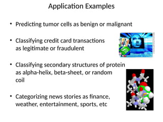 Application Examples
• Predicting tumor cells as benign or malignant
• Classifying credit card transactions
as legitimate or fraudulent
• Classifying secondary structures of protein
as alpha-helix, beta-sheet, or random
coil
• Categorizing news stories as finance,
weather, entertainment, sports, etc
 