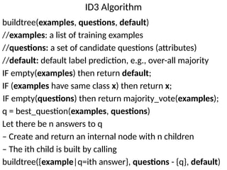 ID3 Algorithm
buildtree(examples, questions, default)
//examples: a list of training examples
//questions: a set of candidate questions (attributes)
//default: default label prediction, e.g., over-all majority
IF empty(examples) then return default;
IF (examples have same class x) then return x;
IF empty(questions) then return majority_vote(examples);
q = best_question(examples, questions)
Let there be n answers to q
– Create and return an internal node with n children
– The ith child is built by calling
buildtree({example|q=ith answer}, questions - {q}, default)
 
