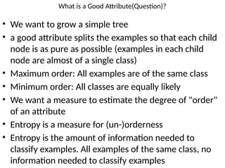 What is a Good Attribute(Question)?
• We want to grow a simple tree
• a good attribute splits the examples so that each child
node is as pure as possible (examples in each child
node are almost of a single class)
• Maximum order: All examples are of the same class
• Minimum order: All classes are equally likely
• We want a measure to estimate the degree of "order"
of an attribute
• Entropy is a measure for (un-)orderness
• Entropy is the amount of information needed to
classify examples. All examples of the same class, no
information needed to classify examples
 