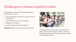 Challenges to Human Capital in India
Despite progress in many areas, India faces challenges in
developing human capital:
Adult Literacy Rate in India is 85% for males and 70% for
females (2023)
School dropouts due to economic hardships
Skill gaps in the workforce
Access to quality education and healthcare
Productivity: Ability to do more in a particular time period.
According to the Economic Survey of India 2024, 65% of
people in India are below the age of 35 years. This young,
productive population may help the country reap the benefits
of a demographic dividend.
 