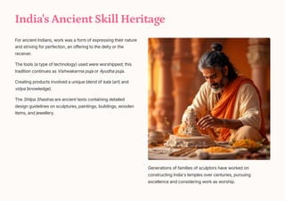 India's Ancient Skill Heritage
For ancient Indians, work was a form of expressing their nature
and striving for perfection, an offering to the deity or the
receiver.
The tools (a type of technology) used were worshipped; this
tradition continues as Vishwakarma puja or Ayudha puja.
Creating products involved a unique blend of kala (art) and
vidya (knowledge).
The Shilpa Shastras are ancient texts containing detailed
design guidelines on sculptures, paintings, buildings, wooden
items, and jewellery.
Generations of families of sculptors have worked on
constructing India's temples over centuries, pursuing
excellence and considering work as worship.
 