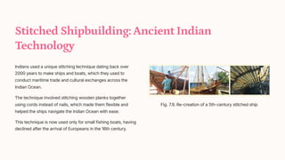 Stitched Shipbuilding: Ancient Indian
Technology
Indians used a unique stitching technique dating back over
2000 years to make ships and boats, which they used to
conduct maritime trade and cultural exchanges across the
Indian Ocean.
The technique involved stitching wooden planks together
using cords instead of nails, which made them flexible and
helped the ships navigate the Indian Ocean with ease.
This technique is now used only for small fishing boats, having
declined after the arrival of Europeans in the 16th century.
Fig. 7.9. Re-creation of a 5th-century stitched ship
 