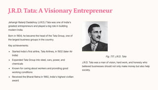 J.R.D. Tata: A Visionary Entrepreneur
Jehangir Ratanji Dadabhoy (J.R.D.) Tata was one of India's
greatest entrepreneurs and played a big role in building
modern India.
Born in 1904, he became the head of the Tata Group, one of
the largest business groups in the country.
Key achievements:
Started India's first airline, Tata Airlines, in 1932 (later Air
India)
Expanded Tata Group into steel, cars, power, and
chemicals
Known for caring about workers and providing good
working conditions
Received the Bharat Ratna in 1992, India's highest civilian
award
Fig. 7.17. J.R.D. Tata
J.R.D. Tata was a man of vision, hard work, and honesty who
believed businesses should not only make money but also help
society.
 