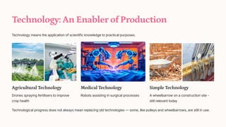 Technology: An Enabler of Production
Technology means the application of scientific knowledge to practical purposes.
Agricultural Technology
Drones spraying fertilisers to improve
crop health
Medical Technology
Robots assisting in surgical processes
Simple Technology
A wheelbarrow on a construction site -
still relevant today
Technological progress does not always mean replacing old technologies 4 some, like pulleys and wheelbarrows, are still in use.
 