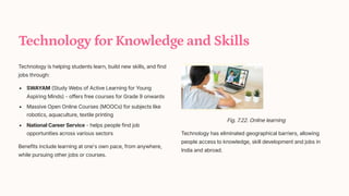 Technology for Knowledge and Skills
Technology is helping students learn, build new skills, and find
jobs through:
SWAYAM (Study Webs of Active Learning for Young
Aspiring Minds) - offers free courses for Grade 9 onwards
Massive Open Online Courses (MOOCs) for subjects like
robotics, aquaculture, textile printing
National Career Service - helps people find job
opportunities across various sectors
Benefits include learning at one's own pace, from anywhere,
while pursuing other jobs or courses.
Fig. 7.22. Online learning
Technology has eliminated geographical barriers, allowing
people access to knowledge, skill development and jobs in
India and abroad.
 