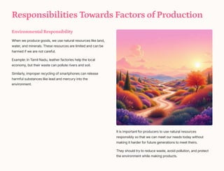 Responsibilities Towards Factors of Production
Environmental Responsibility
When we produce goods, we use natural resources like land,
water, and minerals. These resources are limited and can be
harmed if we are not careful.
Example: In Tamil Nadu, leather factories help the local
economy, but their waste can pollute rivers and soil.
Similarly, improper recycling of smartphones can release
harmful substances like lead and mercury into the
environment.
It is important for producers to use natural resources
responsibly so that we can meet our needs today without
making it harder for future generations to meet theirs.
They should try to reduce waste, avoid pollution, and protect
the environment while making products.
 