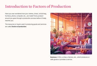 Introduction to Factors of Production
Have you ever wondered how your clothes, shoes, school bag,
furniture, phone, computer, etc., are made? Every product
around you goes through a production process before it finally
reaches you.
The resources or inputs used in producing goods and services
are called factors of production.
Business: A firm, a shop, a factory, etc., which produces or
sells goods or provides a service.
 