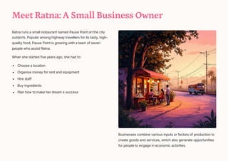 Meet Ratna: A Small Business Owner
Ratna runs a small restaurant named Pause Point on the city
outskirts. Popular among highway travellers for its tasty, high-
quality food, Pause Point is growing with a team of seven
people who assist Ratna.
When she started five years ago, she had to:
Choose a location
Organise money for rent and equipment
Hire staff
Buy ingredients
Plan how to make her dream a success
Businesses combine various inputs or factors of production to
create goods and services, which also generate opportunities
for people to engage in economic activities.
 
