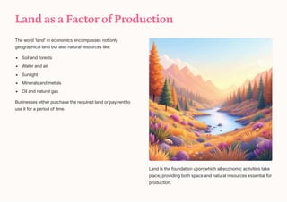 Land as a Factor of Production
The word 'land' in economics encompasses not only
geographical land but also natural resources like:
Soil and forests
Water and air
Sunlight
Minerals and metals
Oil and natural gas
Businesses either purchase the required land or pay rent to
use it for a period of time.
Land is the foundation upon which all economic activities take
place, providing both space and natural resources essential for
production.
 