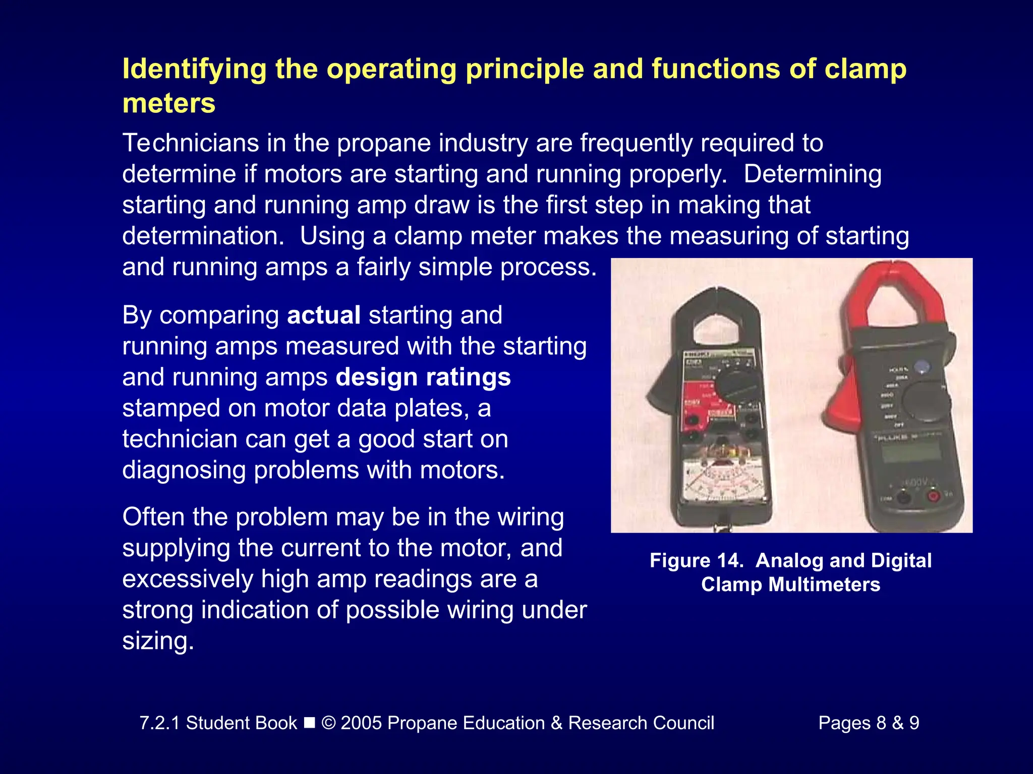7.2.1 Student Book  © 2005 Propane Education & Research Council Pages 8 & 9
Identifying the operating principle and functions of clamp
meters
Technicians in the propane industry are frequently required to
determine if motors are starting and running properly. Determining
starting and running amp draw is the first step in making that
determination. Using a clamp meter makes the measuring of starting
and running amps a fairly simple process.
Figure 14. Analog and Digital
Clamp Multimeters
By comparing actual starting and
running amps measured with the starting
and running amps design ratings
stamped on motor data plates, a
technician can get a good start on
diagnosing problems with motors.
Often the problem may be in the wiring
supplying the current to the motor, and
excessively high amp readings are a
strong indication of possible wiring under
sizing.
 