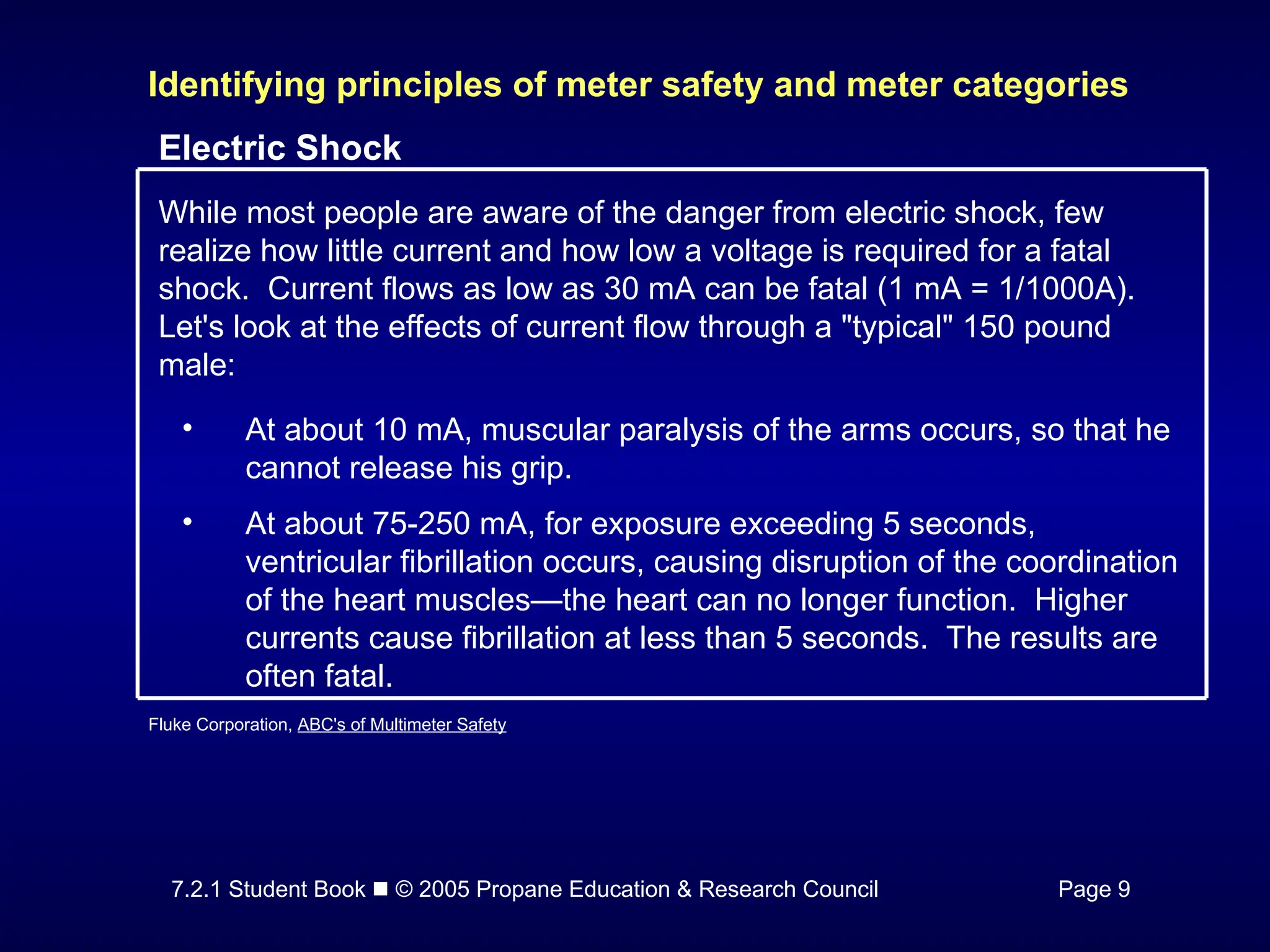 7.2.1 Student Book  © 2005 Propane Education & Research Council Page 9
Identifying principles of meter safety and meter categories
Electric Shock
While most people are aware of the danger from electric shock, few
realize how little current and how low a voltage is required for a fatal
shock. Current flows as low as 30 mA can be fatal (1 mA = 1/1000A).
Let's look at the effects of current flow through a "typical" 150 pound
male:
• At about 10 mA, muscular paralysis of the arms occurs, so that he
cannot release his grip.
• At about 75-250 mA, for exposure exceeding 5 seconds,
ventricular fibrillation occurs, causing disruption of the coordination
of the heart muscles—the heart can no longer function. Higher
currents cause fibrillation at less than 5 seconds. The results are
often fatal.
Fluke Corporation, ABC's of Multimeter Safety
 