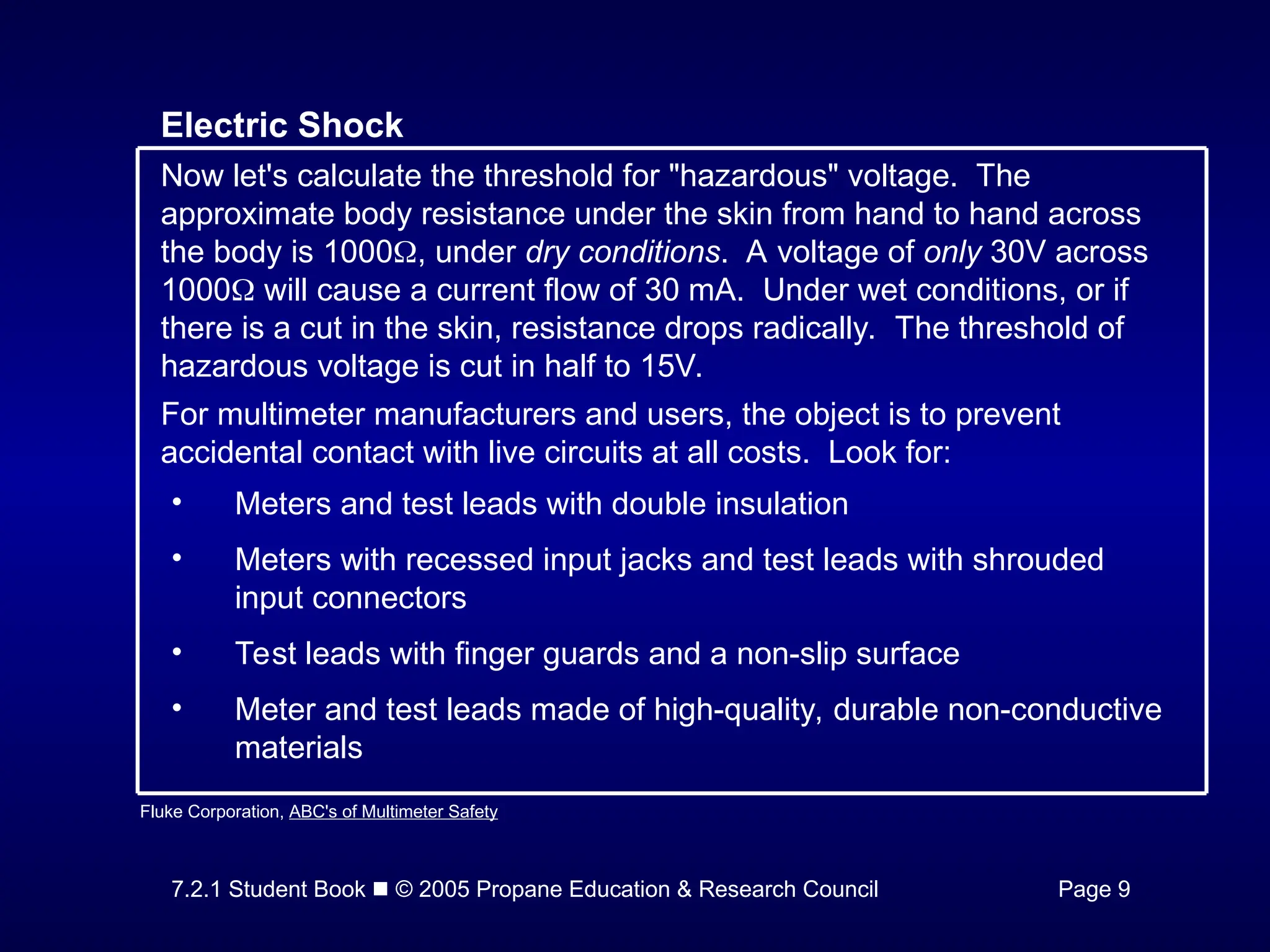 7.2.1 Student Book  © 2005 Propane Education & Research Council Page 9
Electric Shock
Now let's calculate the threshold for "hazardous" voltage. The
approximate body resistance under the skin from hand to hand across
the body is 1000, under dry conditions. A voltage of only 30V across
1000 will cause a current flow of 30 mA. Under wet conditions, or if
there is a cut in the skin, resistance drops radically. The threshold of
hazardous voltage is cut in half to 15V.
For multimeter manufacturers and users, the object is to prevent
accidental contact with live circuits at all costs. Look for:
• Meters and test leads with double insulation
• Meters with recessed input jacks and test leads with shrouded
input connectors
• Test leads with finger guards and a non-slip surface
• Meter and test leads made of high-quality, durable non-conductive
materials
Fluke Corporation, ABC's of Multimeter Safety
 