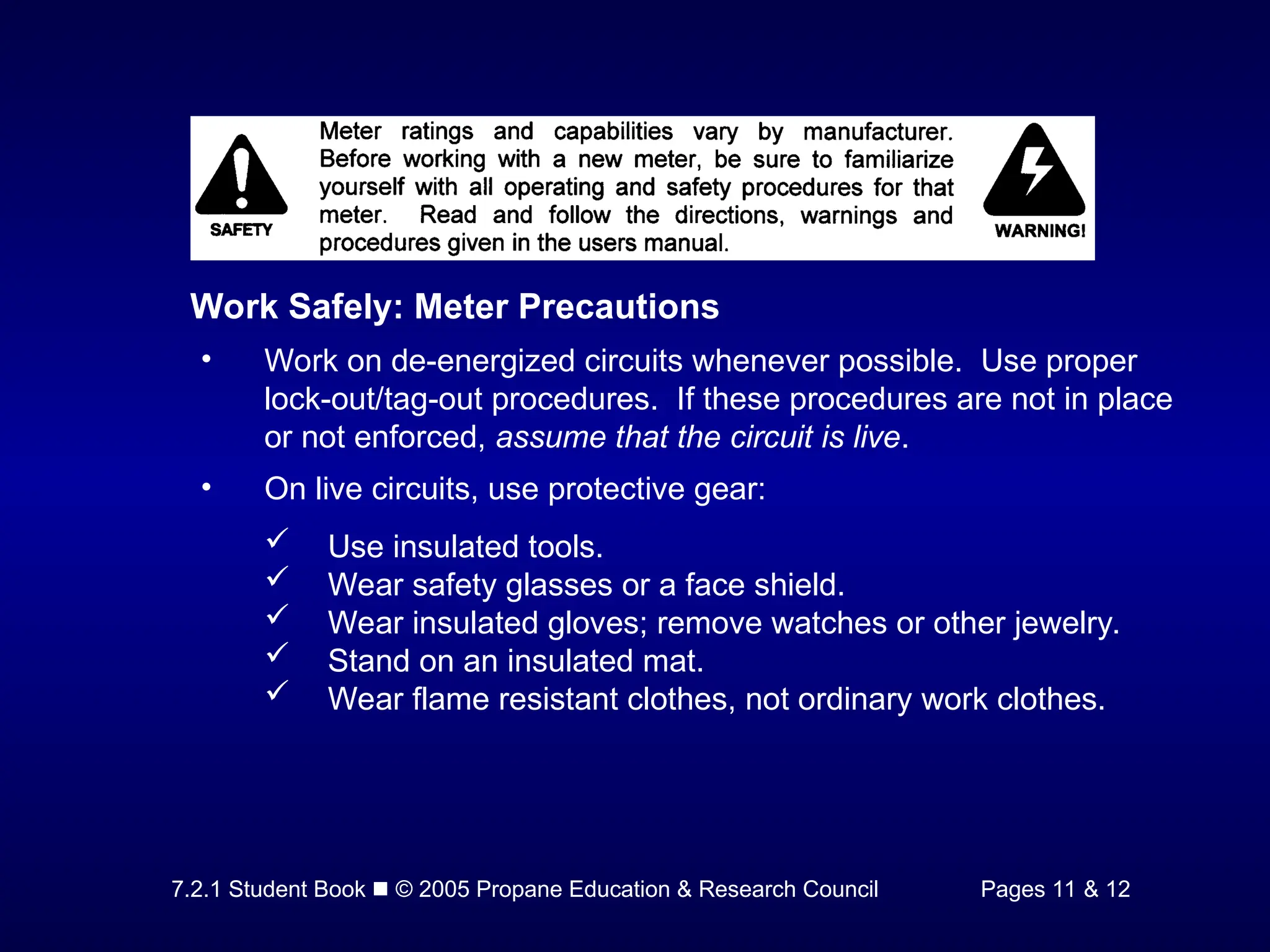 7.2.1 Student Book  © 2005 Propane Education & Research Council Pages 11 & 12
Work Safely: Meter Precautions
• Work on de-energized circuits whenever possible. Use proper
lock-out/tag-out procedures. If these procedures are not in place
or not enforced, assume that the circuit is live.
• On live circuits, use protective gear:
 Use insulated tools.
 Wear safety glasses or a face shield.
 Wear insulated gloves; remove watches or other jewelry.
 Stand on an insulated mat.
 Wear flame resistant clothes, not ordinary work clothes.
 