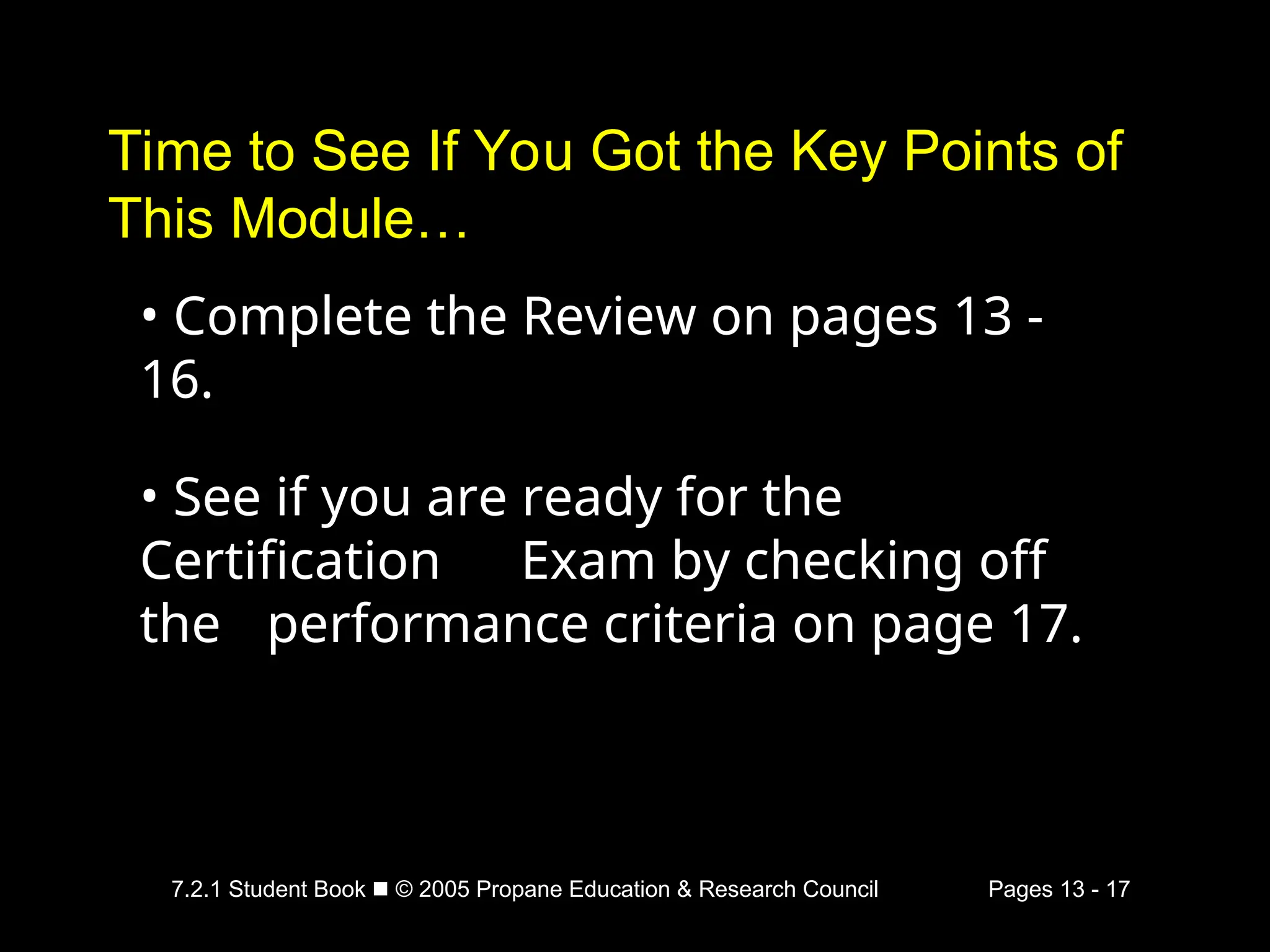 7.2.1 Student Book  © 2005 Propane Education & Research Council Pages 13 - 17
Time to See If You Got the Key Points of
This Module…
• Complete the Review on pages 13 -
16.
• See if you are ready for the
Certification Exam by checking off
the performance criteria on page 17.
 