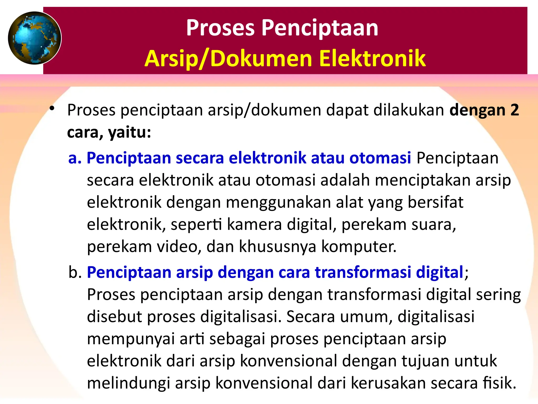 Proses Penciptaan
Arsip/Dokumen Elektronik
• Proses penciptaan arsip/dokumen dapat dilakukan dengan 2
cara, yaitu:
a. Penciptaan secara elektronik atau otomasi Penciptaan
secara elektronik atau otomasi adalah menciptakan arsip
elektronik dengan menggunakan alat yang bersifat
elektronik, seperti kamera digital, perekam suara,
perekam video, dan khususnya komputer.
b. Penciptaan arsip dengan cara transformasi digital;
Proses penciptaan arsip dengan transformasi digital sering
disebut proses digitalisasi. Secara umum, digitalisasi
mempunyai arti sebagai proses penciptaan arsip
elektronik dari arsip konvensional dengan tujuan untuk
melindungi arsip konvensional dari kerusakan secara fisik.
 