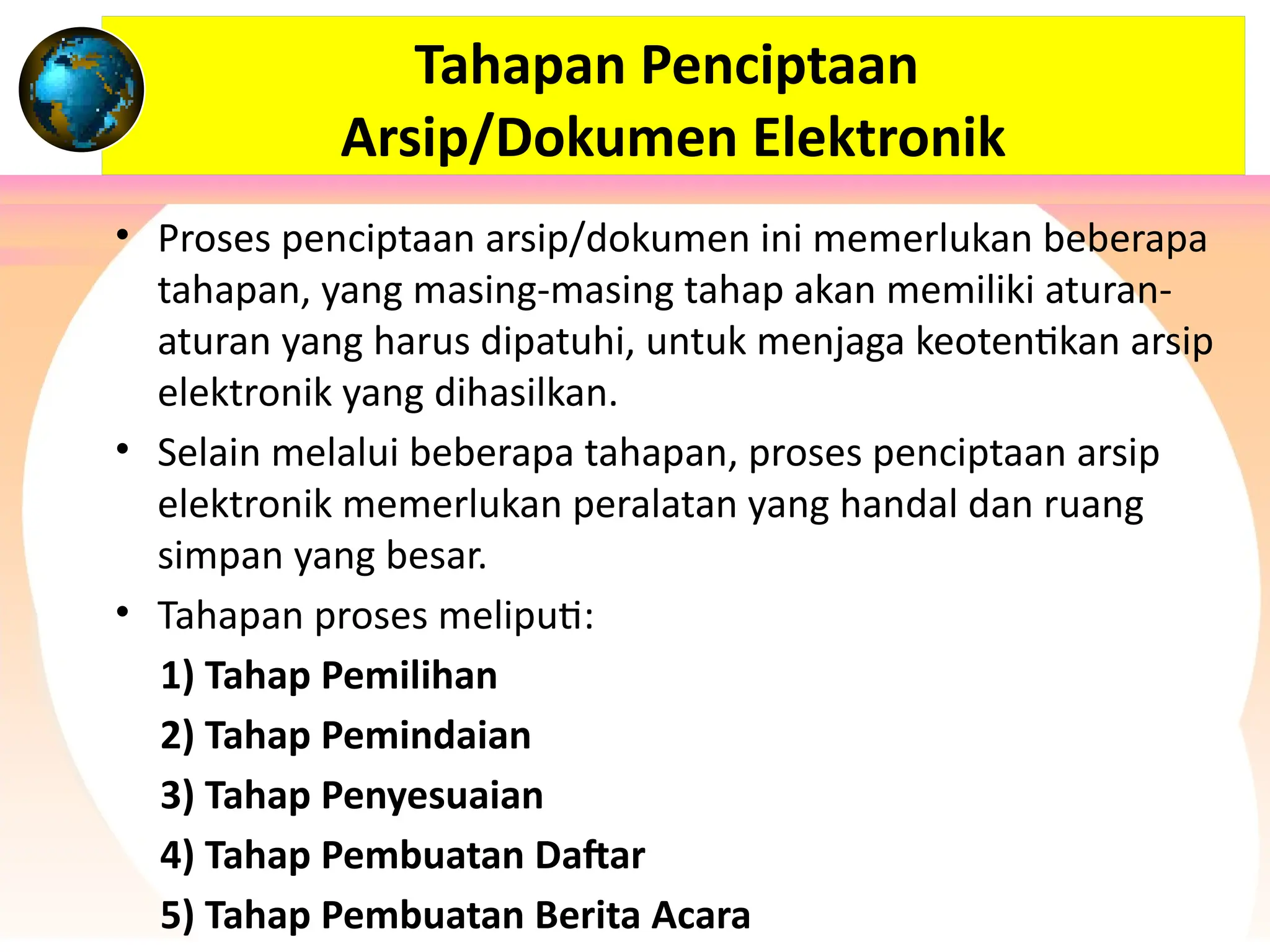 Tahapan Penciptaan
Arsip/Dokumen Elektronik
• Proses penciptaan arsip/dokumen ini memerlukan beberapa
tahapan, yang masing-masing tahap akan memiliki aturan-
aturan yang harus dipatuhi, untuk menjaga keotentikan arsip
elektronik yang dihasilkan.
• Selain melalui beberapa tahapan, proses penciptaan arsip
elektronik memerlukan peralatan yang handal dan ruang
simpan yang besar.
• Tahapan proses meliputi:
1) Tahap Pemilihan
2) Tahap Pemindaian
3) Tahap Penyesuaian
4) Tahap Pembuatan Daftar
5) Tahap Pembuatan Berita Acara
 