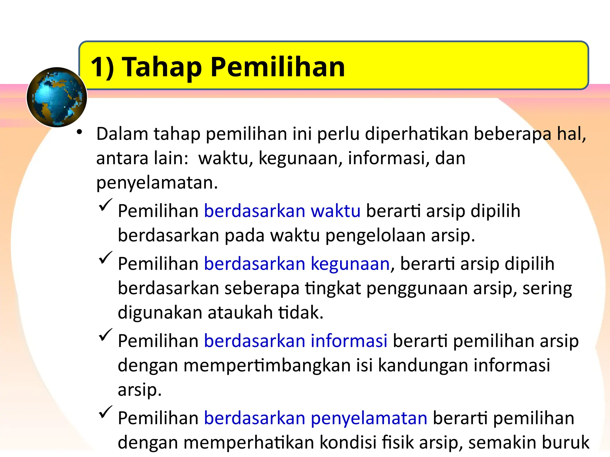 • Dalam tahap pemilihan ini perlu diperhatikan beberapa hal,
antara lain: waktu, kegunaan, informasi, dan
penyelamatan.
 Pemilihan berdasarkan waktu berarti arsip dipilih
berdasarkan pada waktu pengelolaan arsip.
 Pemilihan berdasarkan kegunaan, berarti arsip dipilih
berdasarkan seberapa tingkat penggunaan arsip, sering
digunakan ataukah tidak.
 Pemilihan berdasarkan informasi berarti pemilihan arsip
dengan mempertimbangkan isi kandungan informasi
arsip.
 Pemilihan berdasarkan penyelamatan berarti pemilihan
dengan memperhatikan kondisi fisik arsip, semakin buruk
1) Tahap Pemilihan
 