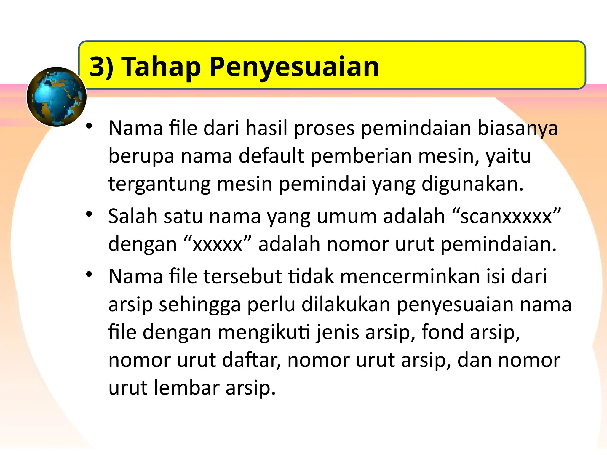 • Nama file dari hasil proses pemindaian biasanya
berupa nama default pemberian mesin, yaitu
tergantung mesin pemindai yang digunakan.
• Salah satu nama yang umum adalah “scanxxxxx”
dengan “xxxxx” adalah nomor urut pemindaian.
• Nama file tersebut tidak mencerminkan isi dari
arsip sehingga perlu dilakukan penyesuaian nama
file dengan mengikuti jenis arsip, fond arsip,
nomor urut daftar, nomor urut arsip, dan nomor
urut lembar arsip.
3) Tahap Penyesuaian
 