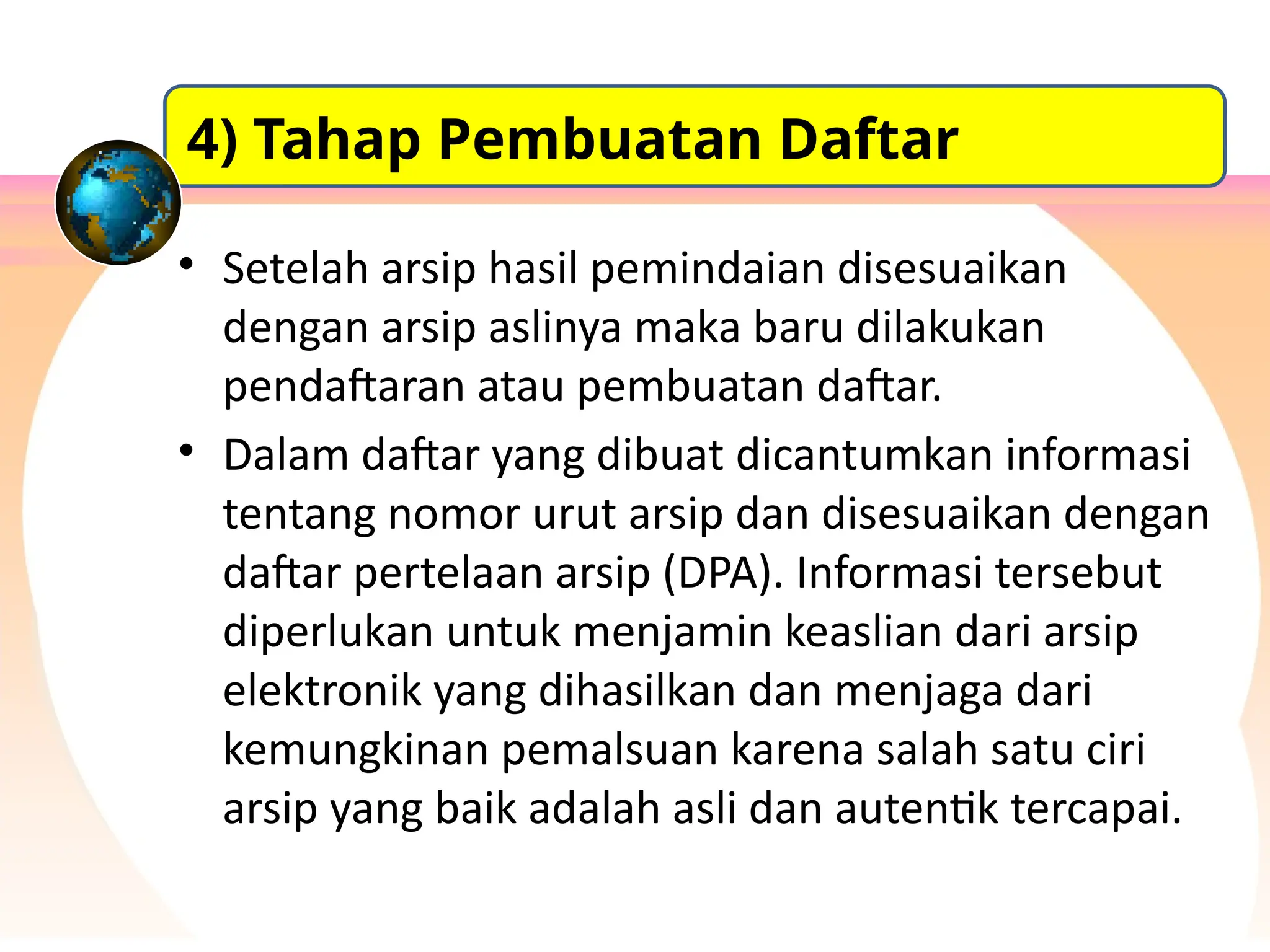 • Setelah arsip hasil pemindaian disesuaikan
dengan arsip aslinya maka baru dilakukan
pendaftaran atau pembuatan daftar.
• Dalam daftar yang dibuat dicantumkan informasi
tentang nomor urut arsip dan disesuaikan dengan
daftar pertelaan arsip (DPA). Informasi tersebut
diperlukan untuk menjamin keaslian dari arsip
elektronik yang dihasilkan dan menjaga dari
kemungkinan pemalsuan karena salah satu ciri
arsip yang baik adalah asli dan autentik tercapai.
4) Tahap Pembuatan Daftar
 