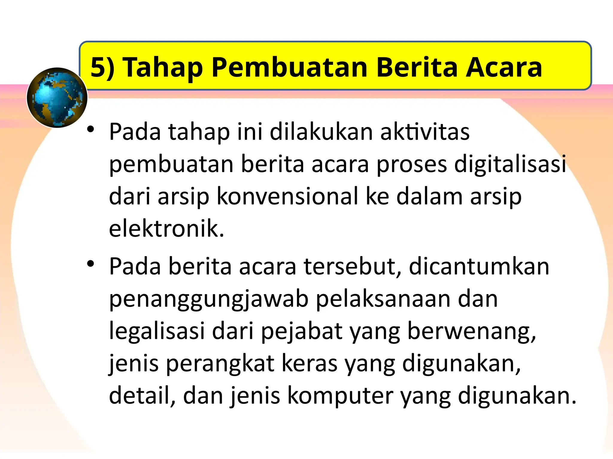 • Pada tahap ini dilakukan aktivitas
pembuatan berita acara proses digitalisasi
dari arsip konvensional ke dalam arsip
elektronik.
• Pada berita acara tersebut, dicantumkan
penanggungjawab pelaksanaan dan
legalisasi dari pejabat yang berwenang,
jenis perangkat keras yang digunakan,
detail, dan jenis komputer yang digunakan.
5) Tahap Pembuatan Berita Acara
 