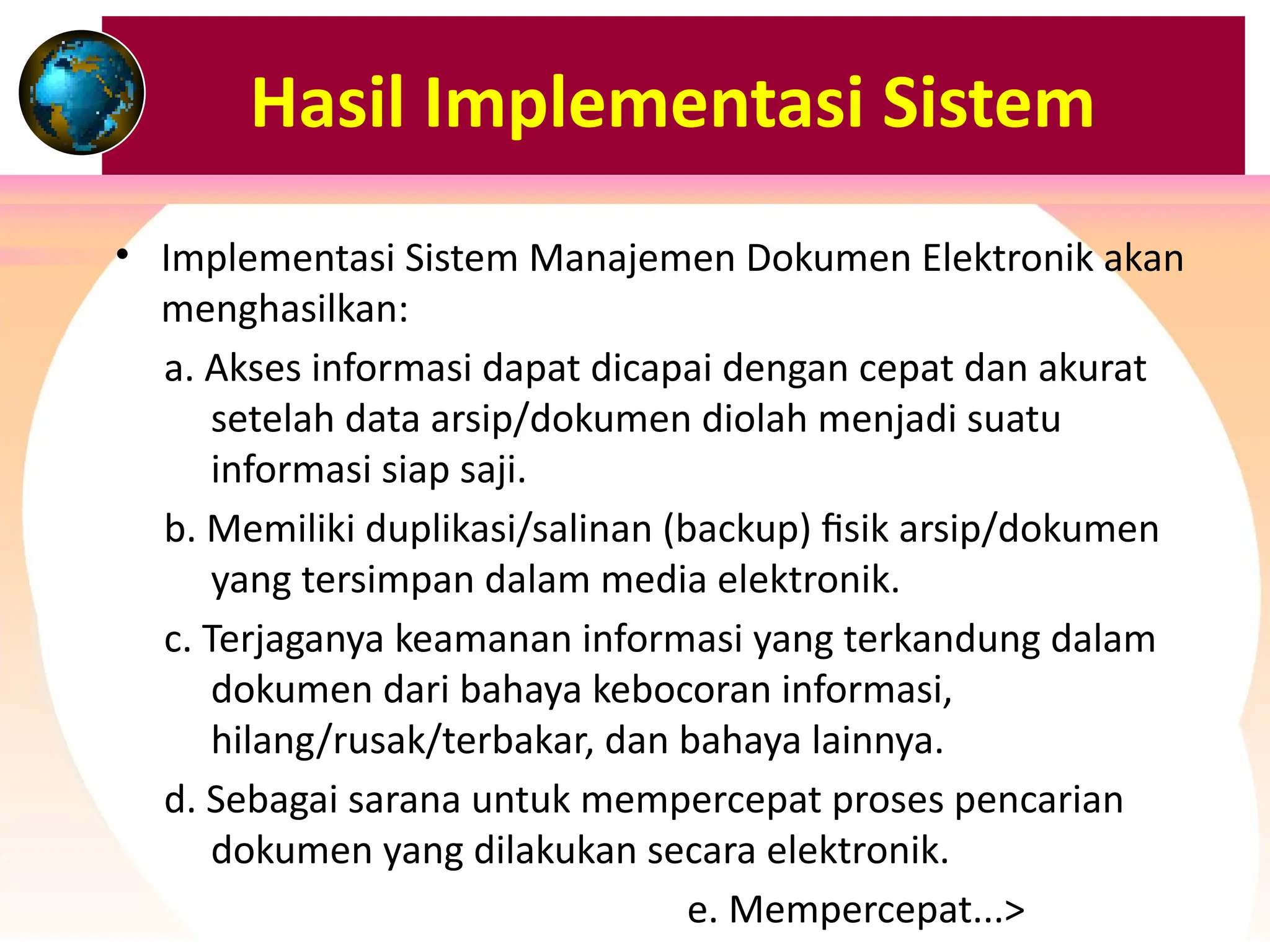 Hasil Implementasi Sistem
• Implementasi Sistem Manajemen Dokumen Elektronik akan
menghasilkan:
a. Akses informasi dapat dicapai dengan cepat dan akurat
setelah data arsip/dokumen diolah menjadi suatu
informasi siap saji.
b. Memiliki duplikasi/salinan (backup) fisik arsip/dokumen
yang tersimpan dalam media elektronik.
c. Terjaganya keamanan informasi yang terkandung dalam
dokumen dari bahaya kebocoran informasi,
hilang/rusak/terbakar, dan bahaya lainnya.
d. Sebagai sarana untuk mempercepat proses pencarian
dokumen yang dilakukan secara elektronik.
e. Mempercepat...>
 