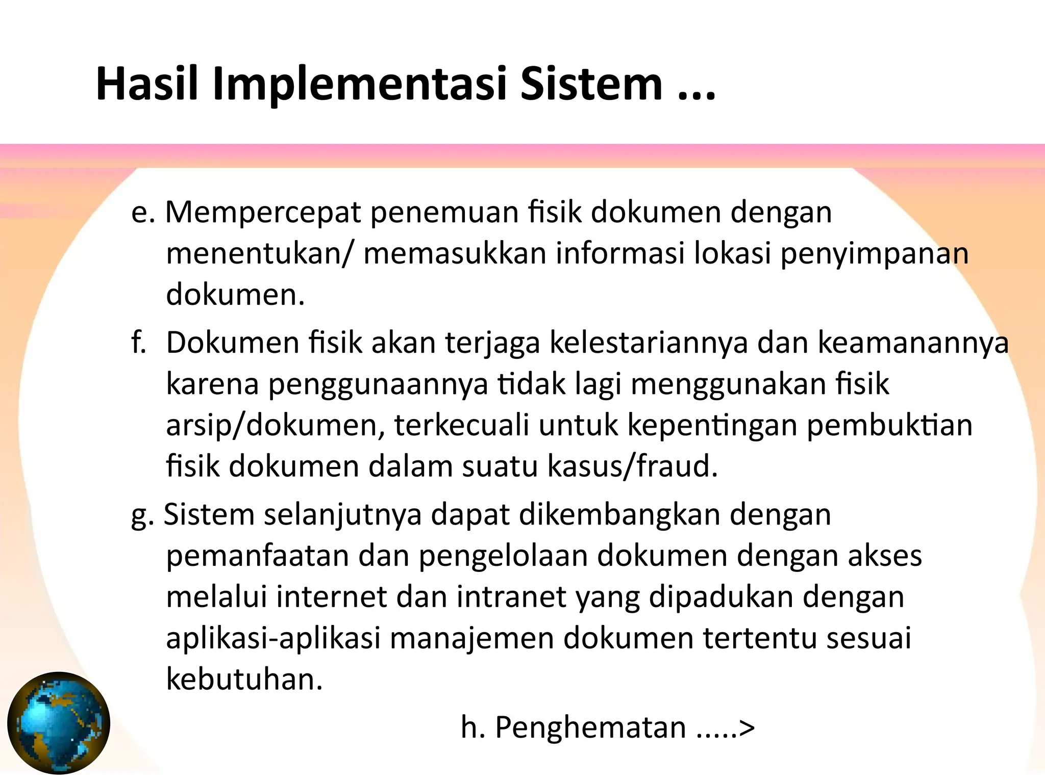 Hasil Implementasi Sistem ...
e. Mempercepat penemuan fisik dokumen dengan
menentukan/ memasukkan informasi lokasi penyimpanan
dokumen.
f. Dokumen fisik akan terjaga kelestariannya dan keamanannya
karena penggunaannya tidak lagi menggunakan fisik
arsip/dokumen, terkecuali untuk kepentingan pembuktian
fisik dokumen dalam suatu kasus/fraud.
g. Sistem selanjutnya dapat dikembangkan dengan
pemanfaatan dan pengelolaan dokumen dengan akses
melalui internet dan intranet yang dipadukan dengan
aplikasi-aplikasi manajemen dokumen tertentu sesuai
kebutuhan.
h. Penghematan .....>
 