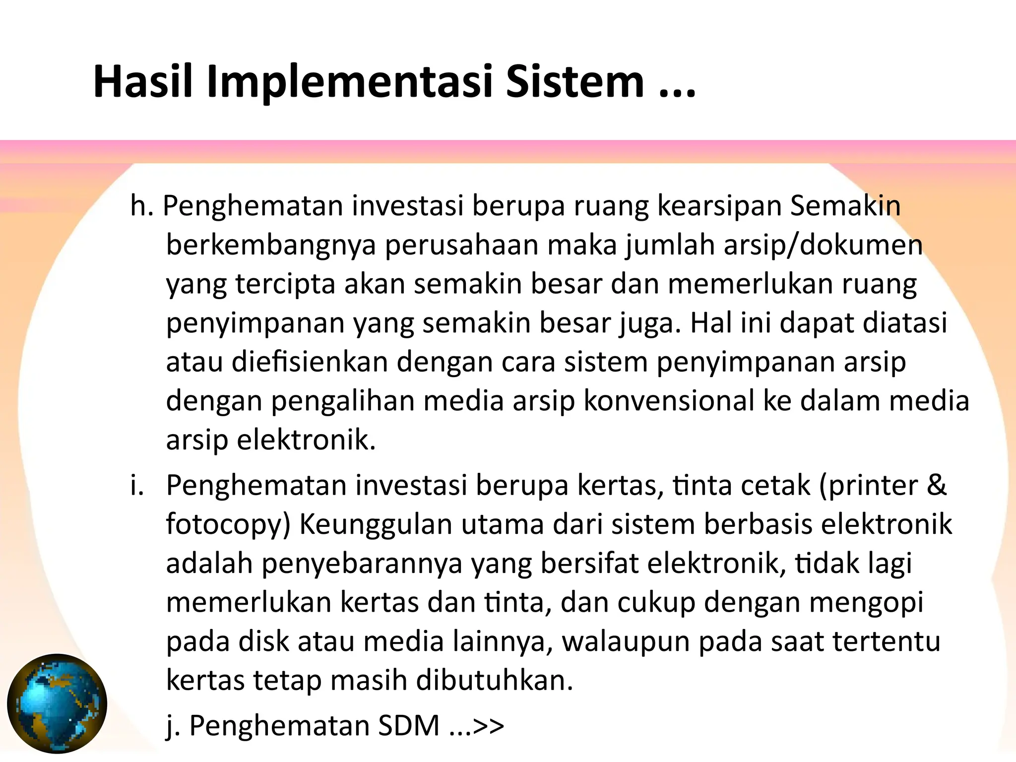 h. Penghematan investasi berupa ruang kearsipan Semakin
berkembangnya perusahaan maka jumlah arsip/dokumen
yang tercipta akan semakin besar dan memerlukan ruang
penyimpanan yang semakin besar juga. Hal ini dapat diatasi
atau diefisienkan dengan cara sistem penyimpanan arsip
dengan pengalihan media arsip konvensional ke dalam media
arsip elektronik.
i. Penghematan investasi berupa kertas, tinta cetak (printer &
fotocopy) Keunggulan utama dari sistem berbasis elektronik
adalah penyebarannya yang bersifat elektronik, tidak lagi
memerlukan kertas dan tinta, dan cukup dengan mengopi
pada disk atau media lainnya, walaupun pada saat tertentu
kertas tetap masih dibutuhkan.
j. Penghematan SDM ...>>
Hasil Implementasi Sistem ...
 