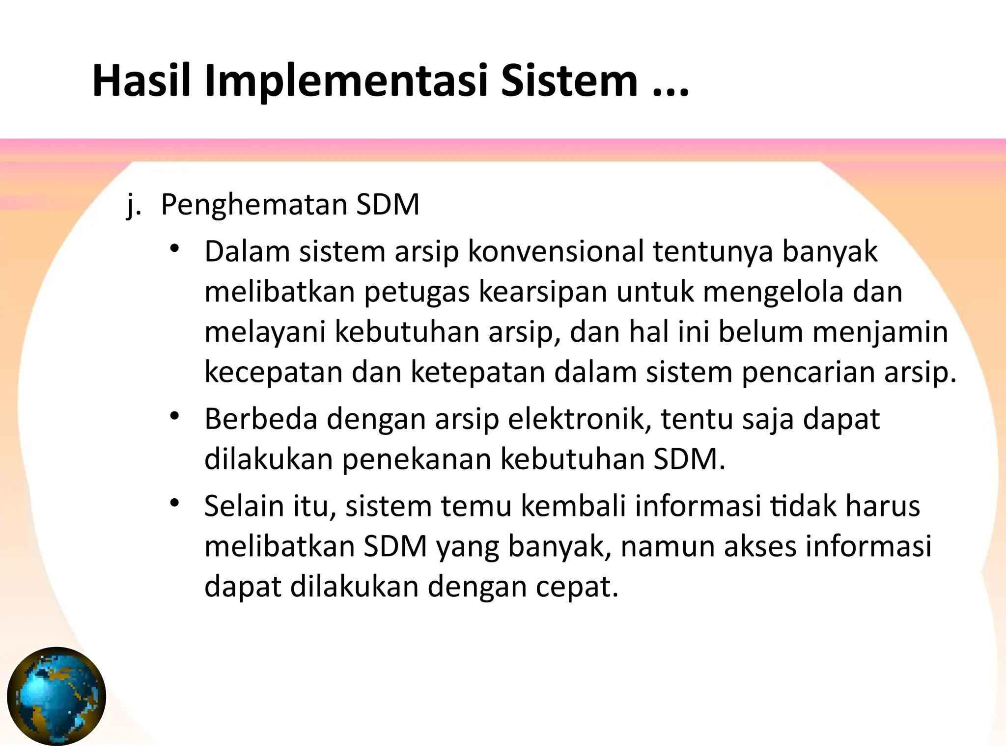 j. Penghematan SDM
• Dalam sistem arsip konvensional tentunya banyak
melibatkan petugas kearsipan untuk mengelola dan
melayani kebutuhan arsip, dan hal ini belum menjamin
kecepatan dan ketepatan dalam sistem pencarian arsip.
• Berbeda dengan arsip elektronik, tentu saja dapat
dilakukan penekanan kebutuhan SDM.
• Selain itu, sistem temu kembali informasi tidak harus
melibatkan SDM yang banyak, namun akses informasi
dapat dilakukan dengan cepat.
Hasil Implementasi Sistem ...
 