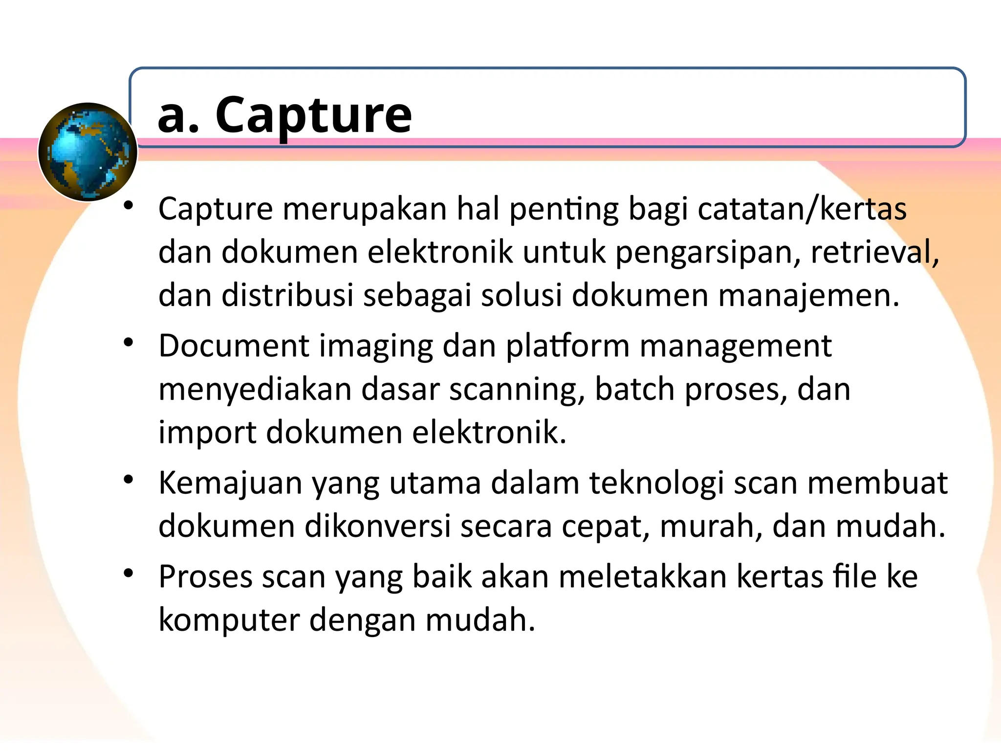 • Capture merupakan hal penting bagi catatan/kertas
dan dokumen elektronik untuk pengarsipan, retrieval,
dan distribusi sebagai solusi dokumen manajemen.
• Document imaging dan platform management
menyediakan dasar scanning, batch proses, dan
import dokumen elektronik.
• Kemajuan yang utama dalam teknologi scan membuat
dokumen dikonversi secara cepat, murah, dan mudah.
• Proses scan yang baik akan meletakkan kertas file ke
komputer dengan mudah.
a. Capture
 