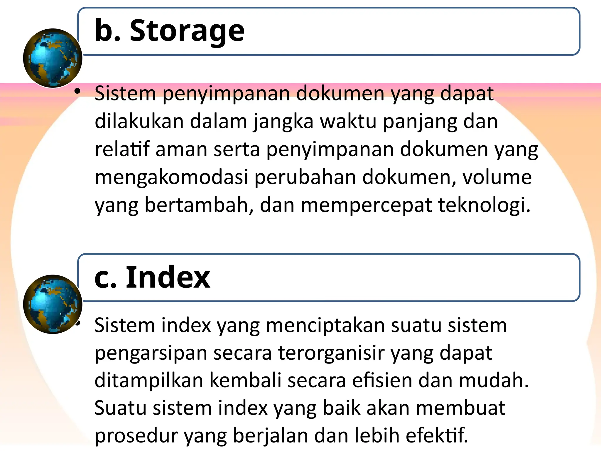 • Sistem penyimpanan dokumen yang dapat
dilakukan dalam jangka waktu panjang dan
relatif aman serta penyimpanan dokumen yang
mengakomodasi perubahan dokumen, volume
yang bertambah, dan mempercepat teknologi.
b. Storage
• Sistem index yang menciptakan suatu sistem
pengarsipan secara terorganisir yang dapat
ditampilkan kembali secara efisien dan mudah.
Suatu sistem index yang baik akan membuat
prosedur yang berjalan dan lebih efektif.
c. Index
 