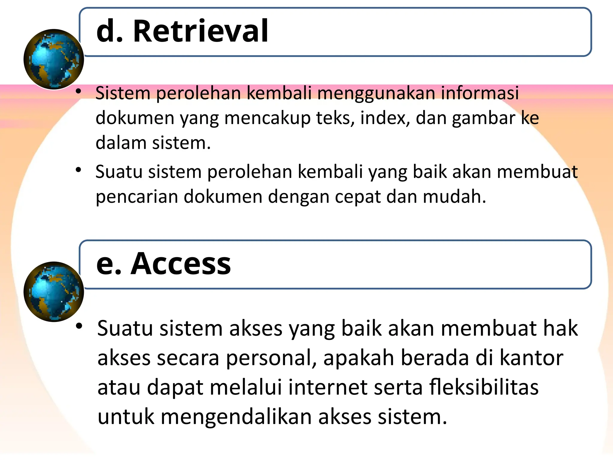 • Sistem perolehan kembali menggunakan informasi
dokumen yang mencakup teks, index, dan gambar ke
dalam sistem.
• Suatu sistem perolehan kembali yang baik akan membuat
pencarian dokumen dengan cepat dan mudah.
d. Retrieval
• Suatu sistem akses yang baik akan membuat hak
akses secara personal, apakah berada di kantor
atau dapat melalui internet serta fleksibilitas
untuk mengendalikan akses sistem.
e. Access
 