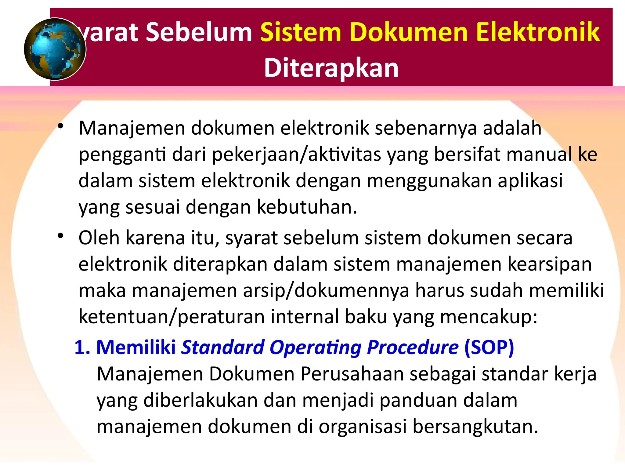 Syarat Sebelum Sistem Dokumen Elektronik
Diterapkan
• Manajemen dokumen elektronik sebenarnya adalah
pengganti dari pekerjaan/aktivitas yang bersifat manual ke
dalam sistem elektronik dengan menggunakan aplikasi
yang sesuai dengan kebutuhan.
• Oleh karena itu, syarat sebelum sistem dokumen secara
elektronik diterapkan dalam sistem manajemen kearsipan
maka manajemen arsip/dokumennya harus sudah memiliki
ketentuan/peraturan internal baku yang mencakup:
1. Memiliki Standard Operating Procedure (SOP)
Manajemen Dokumen Perusahaan sebagai standar kerja
yang diberlakukan dan menjadi panduan dalam
manajemen dokumen di organisasi bersangkutan.
 