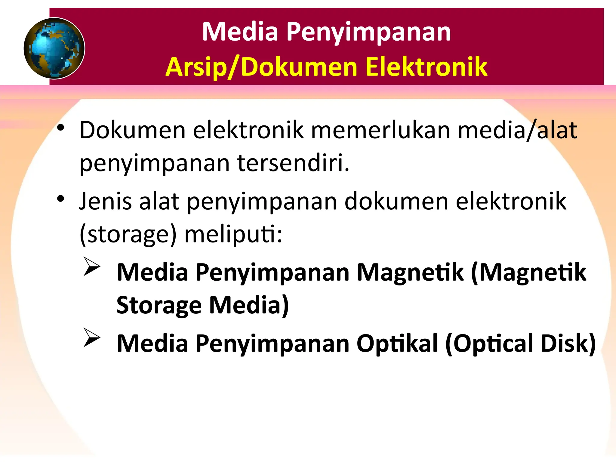 Media Penyimpanan
Arsip/Dokumen Elektronik
• Dokumen elektronik memerlukan media/alat
penyimpanan tersendiri.
• Jenis alat penyimpanan dokumen elektronik
(storage) meliputi:
 Media Penyimpanan Magnetik (Magnetik
Storage Media)
 Media Penyimpanan Optikal (Optical Disk)
 