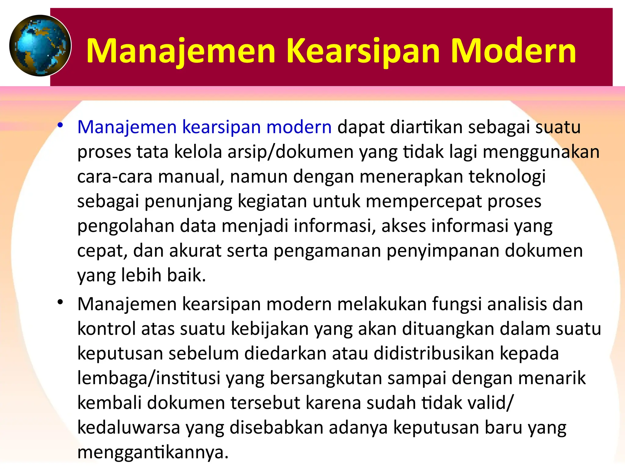 Manajemen Kearsipan Modern
• Manajemen kearsipan modern dapat diartikan sebagai suatu
proses tata kelola arsip/dokumen yang tidak lagi menggunakan
cara-cara manual, namun dengan menerapkan teknologi
sebagai penunjang kegiatan untuk mempercepat proses
pengolahan data menjadi informasi, akses informasi yang
cepat, dan akurat serta pengamanan penyimpanan dokumen
yang lebih baik.
• Manajemen kearsipan modern melakukan fungsi analisis dan
kontrol atas suatu kebijakan yang akan dituangkan dalam suatu
keputusan sebelum diedarkan atau didistribusikan kepada
lembaga/institusi yang bersangkutan sampai dengan menarik
kembali dokumen tersebut karena sudah tidak valid/
kedaluwarsa yang disebabkan adanya keputusan baru yang
menggantikannya.
 