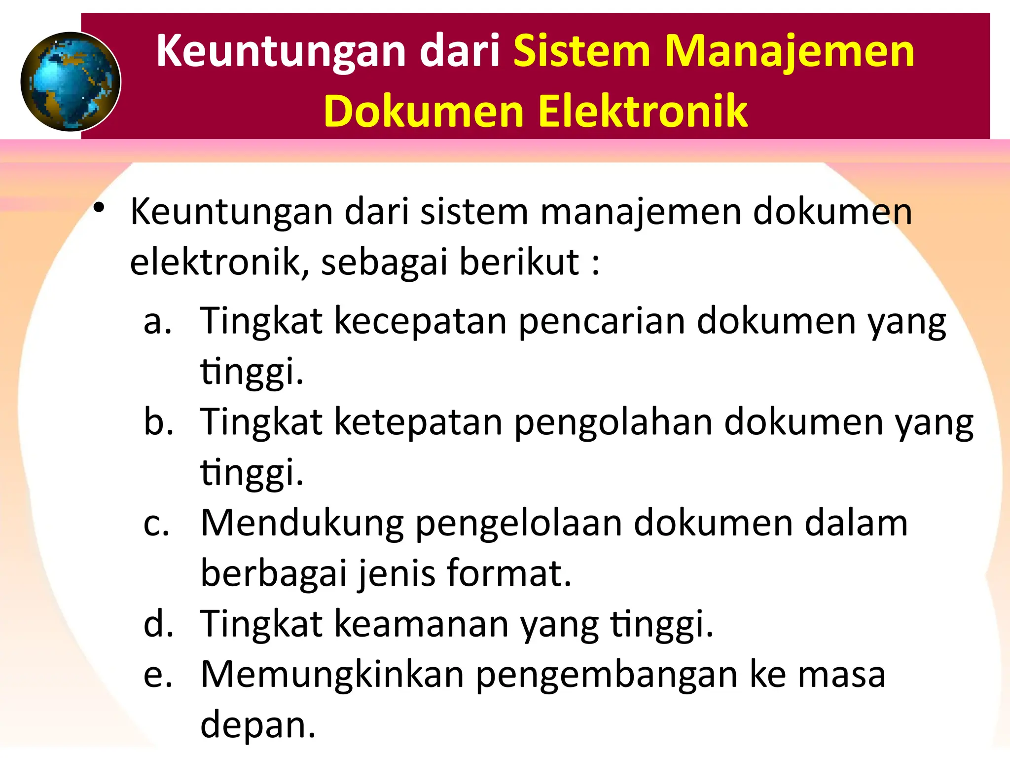 Keuntungan dari Sistem Manajemen
Dokumen Elektronik
• Keuntungan dari sistem manajemen dokumen
elektronik, sebagai berikut :
a. Tingkat kecepatan pencarian dokumen yang
tinggi.
b. Tingkat ketepatan pengolahan dokumen yang
tinggi.
c. Mendukung pengelolaan dokumen dalam
berbagai jenis format.
d. Tingkat keamanan yang tinggi.
e. Memungkinkan pengembangan ke masa
depan.
 