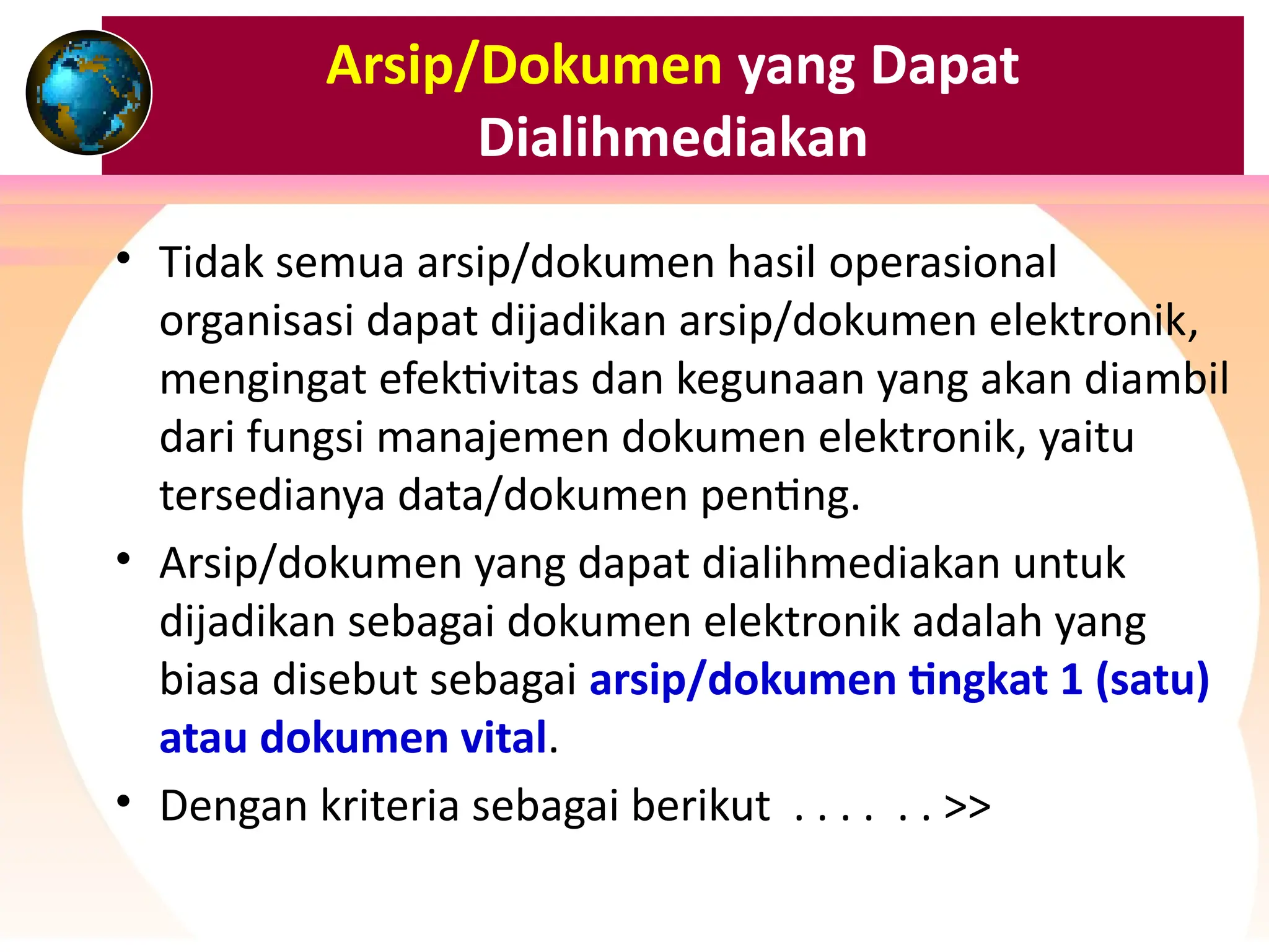 Arsip/Dokumen yang Dapat
Dialihmediakan
• Tidak semua arsip/dokumen hasil operasional
organisasi dapat dijadikan arsip/dokumen elektronik,
mengingat efektivitas dan kegunaan yang akan diambil
dari fungsi manajemen dokumen elektronik, yaitu
tersedianya data/dokumen penting.
• Arsip/dokumen yang dapat dialihmediakan untuk
dijadikan sebagai dokumen elektronik adalah yang
biasa disebut sebagai arsip/dokumen tingkat 1 (satu)
atau dokumen vital.
• Dengan kriteria sebagai berikut . . . . . . >>
 
