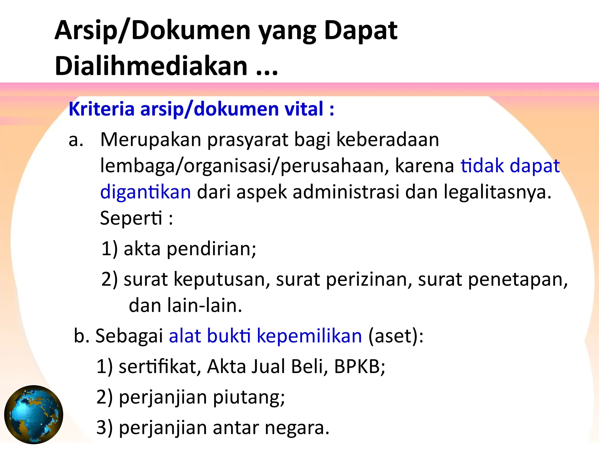 Arsip/Dokumen yang Dapat
Dialihmediakan ...
Kriteria arsip/dokumen vital :
a. Merupakan prasyarat bagi keberadaan
lembaga/organisasi/perusahaan, karena tidak dapat
digantikan dari aspek administrasi dan legalitasnya.
Seperti :
1) akta pendirian;
2) surat keputusan, surat perizinan, surat penetapan,
dan lain-lain.
b. Sebagai alat bukti kepemilikan (aset):
1) sertifikat, Akta Jual Beli, BPKB;
2) perjanjian piutang;
3) perjanjian antar negara.
 
