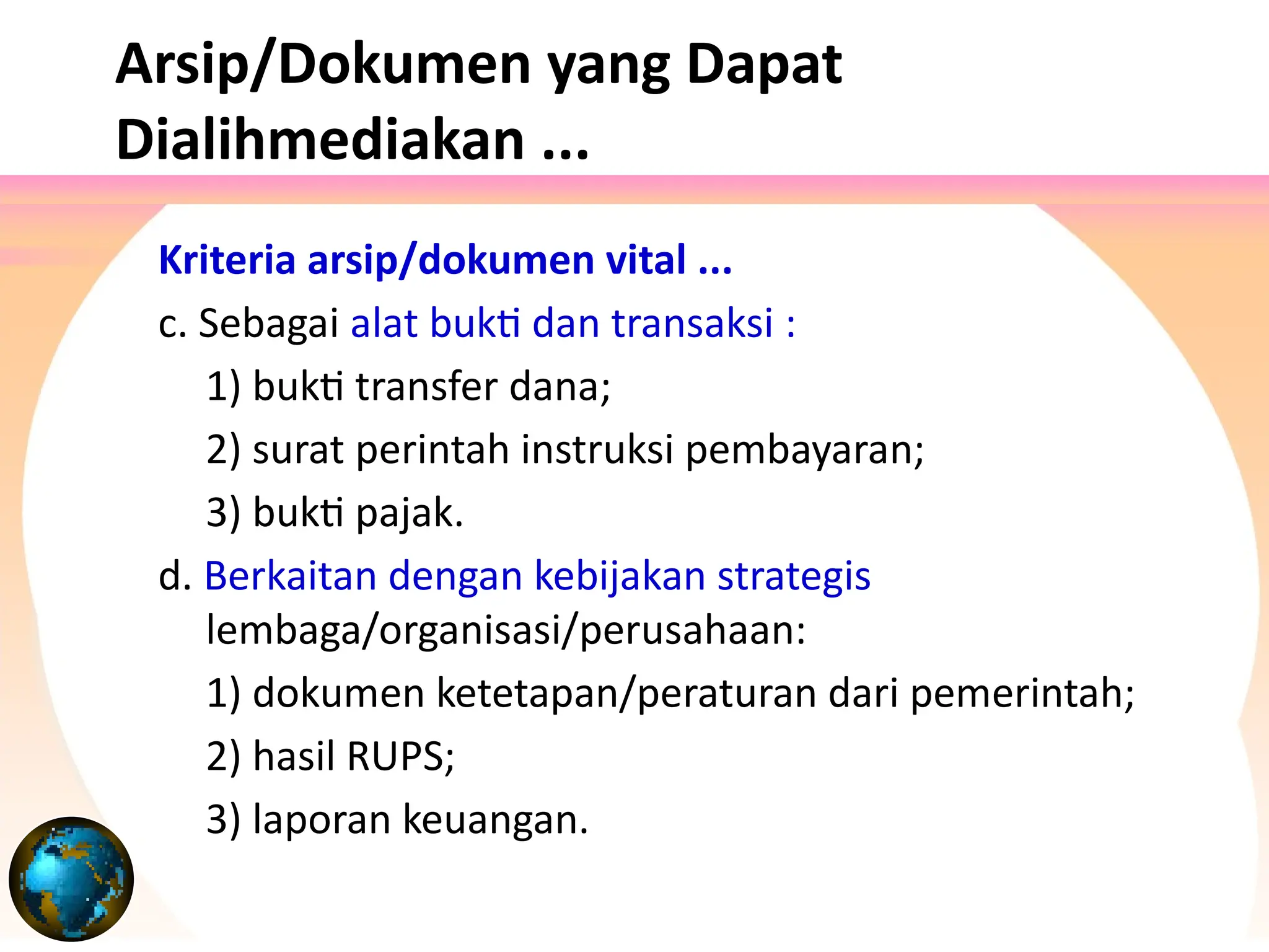 Kriteria arsip/dokumen vital ...
c. Sebagai alat bukti dan transaksi :
1) bukti transfer dana;
2) surat perintah instruksi pembayaran;
3) bukti pajak.
d. Berkaitan dengan kebijakan strategis
lembaga/organisasi/perusahaan:
1) dokumen ketetapan/peraturan dari pemerintah;
2) hasil RUPS;
3) laporan keuangan.
Arsip/Dokumen yang Dapat
Dialihmediakan ...
 