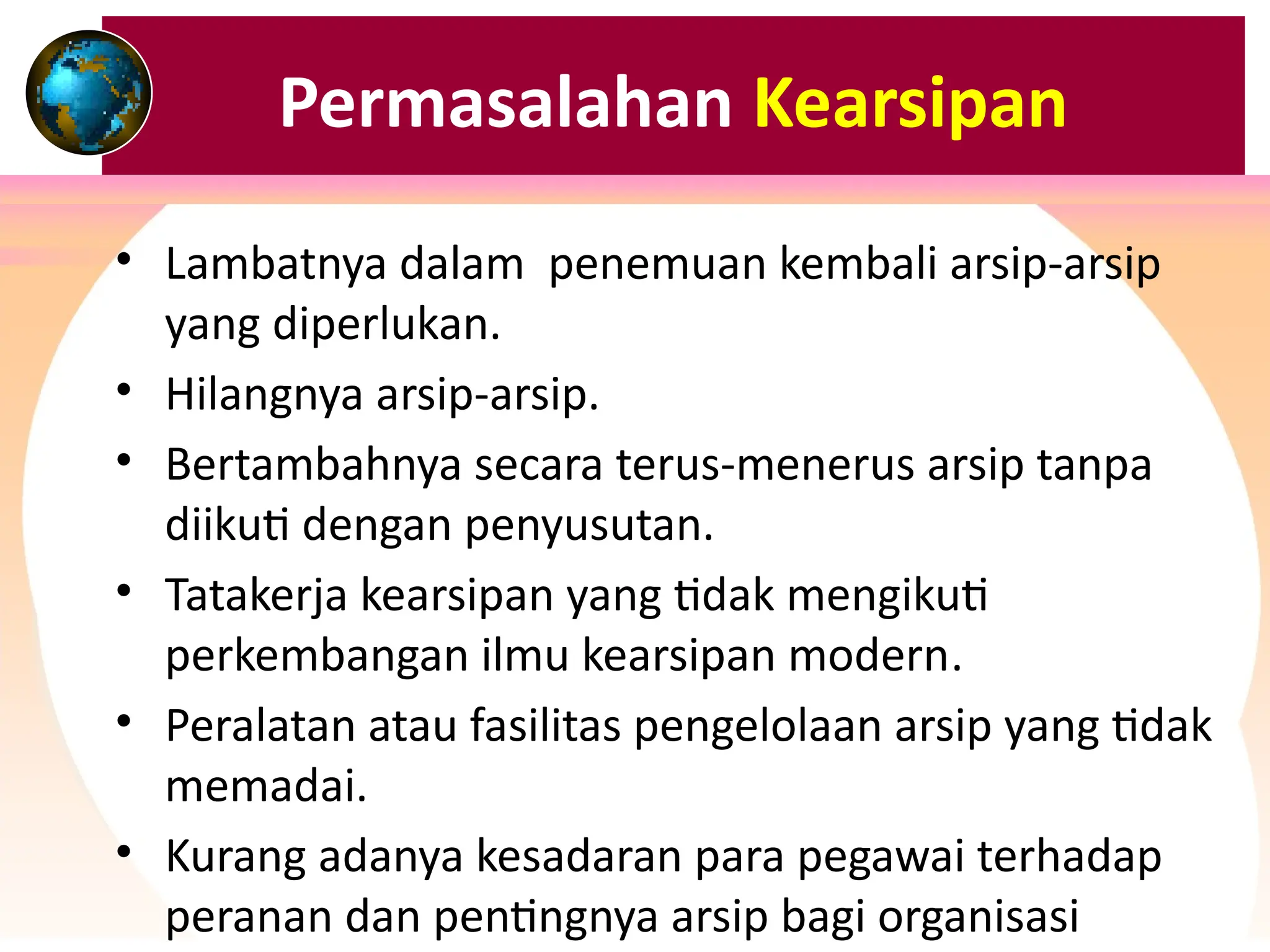 Permasalahan Kearsipan
• Lambatnya dalam penemuan kembali arsip-arsip
yang diperlukan.
• Hilangnya arsip-arsip.
• Bertambahnya secara terus-menerus arsip tanpa
diikuti dengan penyusutan.
• Tatakerja kearsipan yang tidak mengikuti
perkembangan ilmu kearsipan modern.
• Peralatan atau fasilitas pengelolaan arsip yang tidak
memadai.
• Kurang adanya kesadaran para pegawai terhadap
peranan dan pentingnya arsip bagi organisasi
 