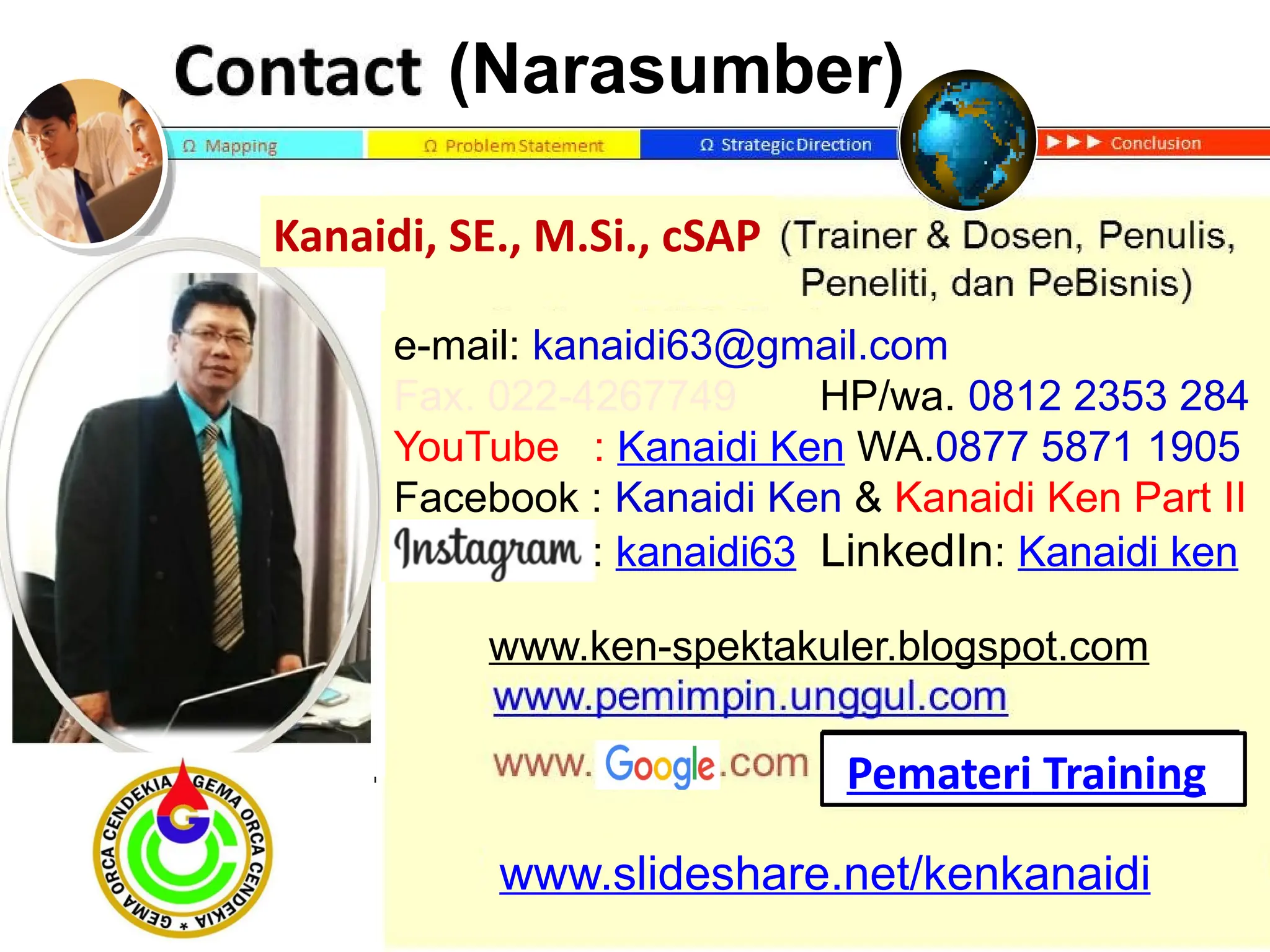 `
www.slideshare.net/kenkanaidi
(Narasumber)
www.ken-spektakuler.blogspot.com
Pemateri Training
e-mail: kanaidi63@gmail.com
Fax. 022-4267749 HP/wa. 0812 2353 284
YouTube : Kanaidi Ken WA.0877 5871 1905
Facebook : Kanaidi Ken & Kanaidi Ken Part II
Istagram: kanaidi63 LinkedIn: Kanaidi ken
Kanaidi, SE., M.Si., cSAP
 