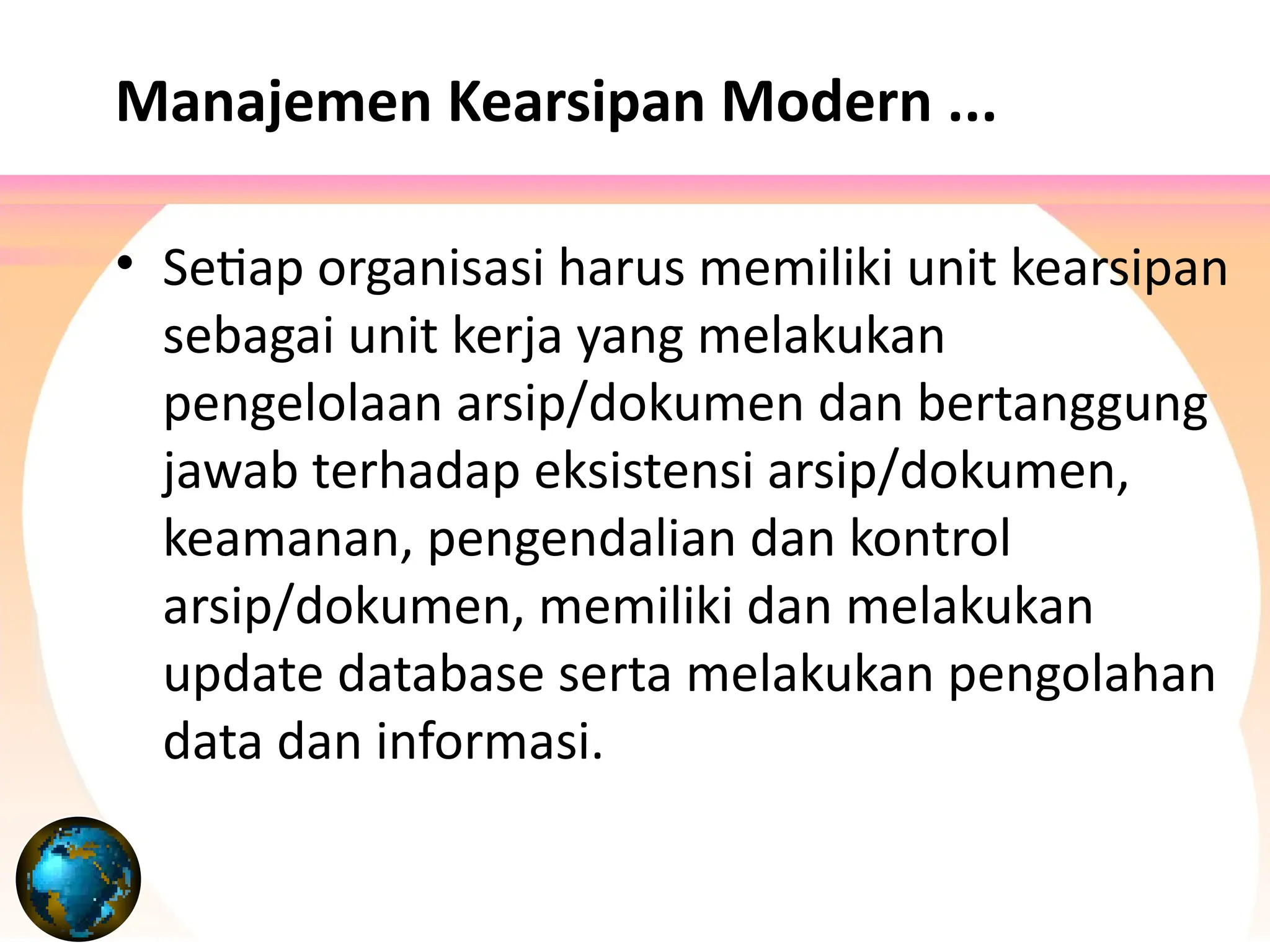 Manajemen Kearsipan Modern ...
• Setiap organisasi harus memiliki unit kearsipan
sebagai unit kerja yang melakukan
pengelolaan arsip/dokumen dan bertanggung
jawab terhadap eksistensi arsip/dokumen,
keamanan, pengendalian dan kontrol
arsip/dokumen, memiliki dan melakukan
update database serta melakukan pengolahan
data dan informasi.
 