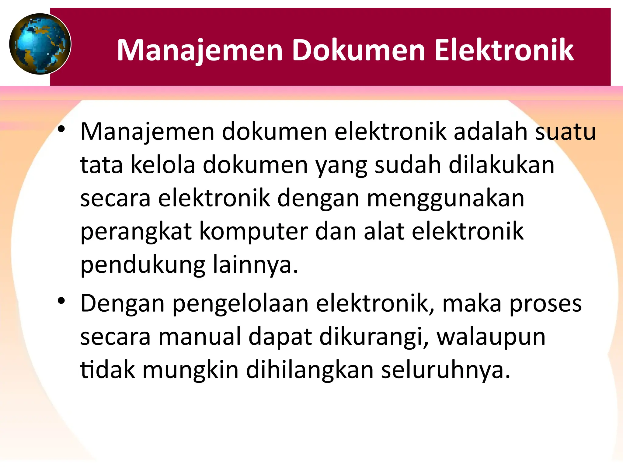 Manajemen Dokumen Elektronik
• Manajemen dokumen elektronik adalah suatu
tata kelola dokumen yang sudah dilakukan
secara elektronik dengan menggunakan
perangkat komputer dan alat elektronik
pendukung lainnya.
• Dengan pengelolaan elektronik, maka proses
secara manual dapat dikurangi, walaupun
tidak mungkin dihilangkan seluruhnya.
 
