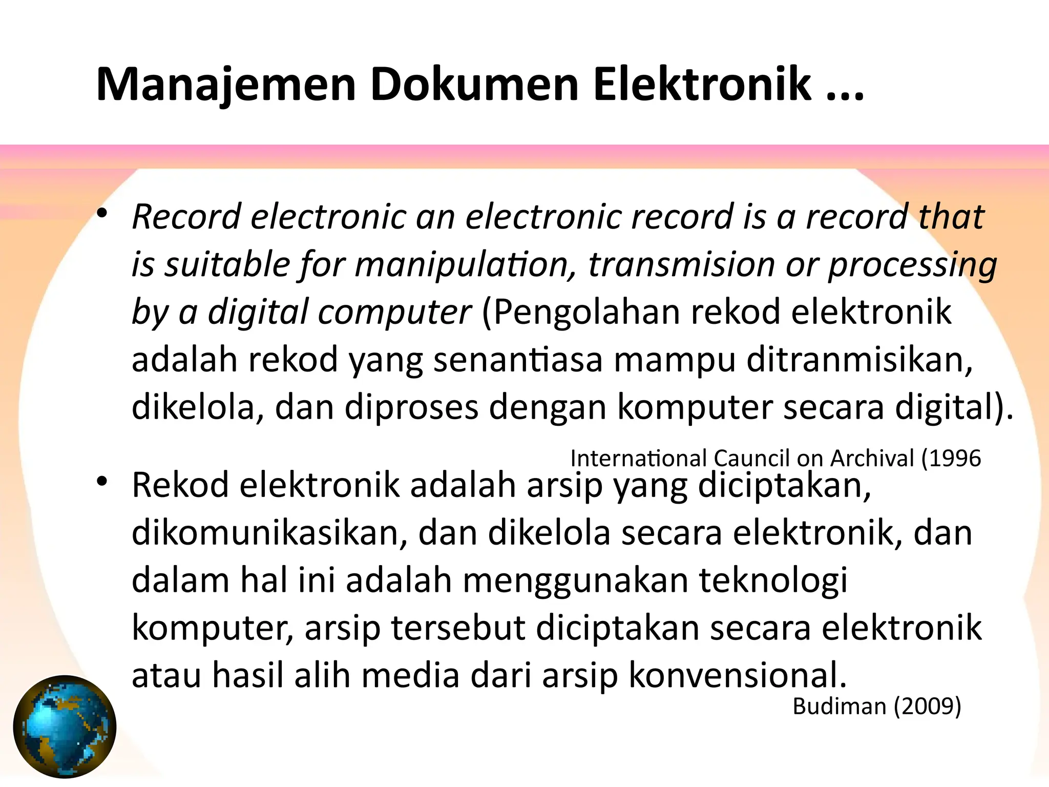 Manajemen Dokumen Elektronik ...
• Record electronic an electronic record is a record that
is suitable for manipulation, transmision or processing
by a digital computer (Pengolahan rekod elektronik
adalah rekod yang senantiasa mampu ditranmisikan,
dikelola, dan diproses dengan komputer secara digital).
• Rekod elektronik adalah arsip yang diciptakan,
dikomunikasikan, dan dikelola secara elektronik, dan
dalam hal ini adalah menggunakan teknologi
komputer, arsip tersebut diciptakan secara elektronik
atau hasil alih media dari arsip konvensional.
Budiman (2009)
International Cauncil on Archival (1996
 