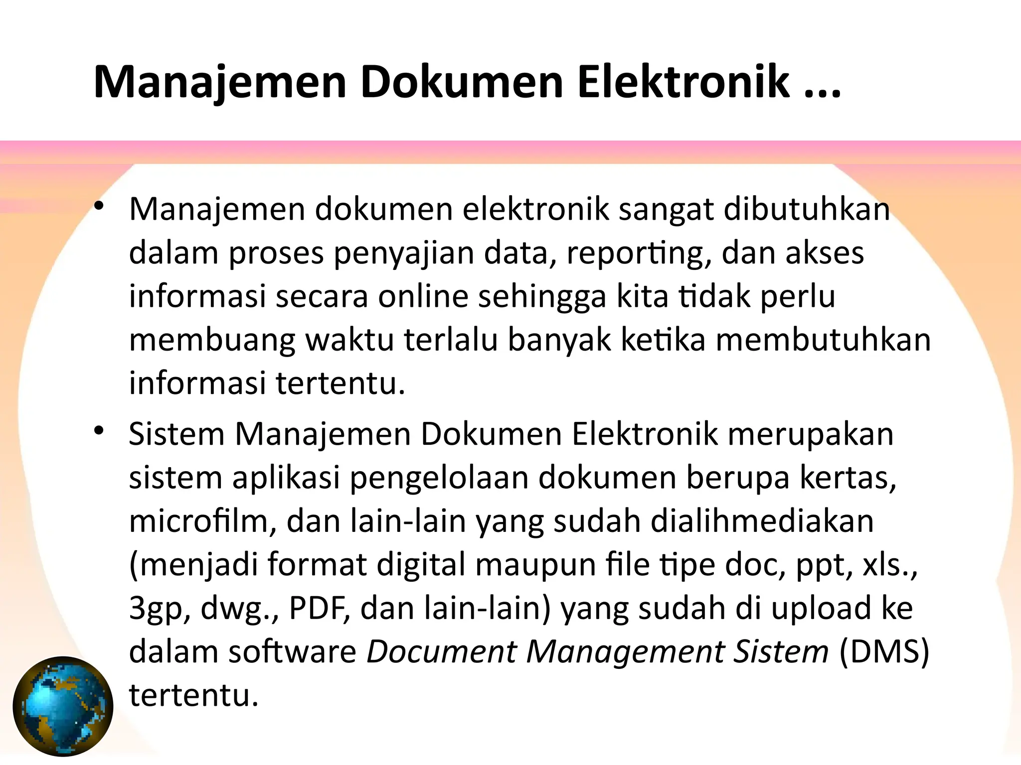 • Manajemen dokumen elektronik sangat dibutuhkan
dalam proses penyajian data, reporting, dan akses
informasi secara online sehingga kita tidak perlu
membuang waktu terlalu banyak ketika membutuhkan
informasi tertentu.
• Sistem Manajemen Dokumen Elektronik merupakan
sistem aplikasi pengelolaan dokumen berupa kertas,
microfilm, dan lain-lain yang sudah dialihmediakan
(menjadi format digital maupun file tipe doc, ppt, xls.,
3gp, dwg., PDF, dan lain-lain) yang sudah di upload ke
dalam software Document Management Sistem (DMS)
tertentu.
Manajemen Dokumen Elektronik ...
 