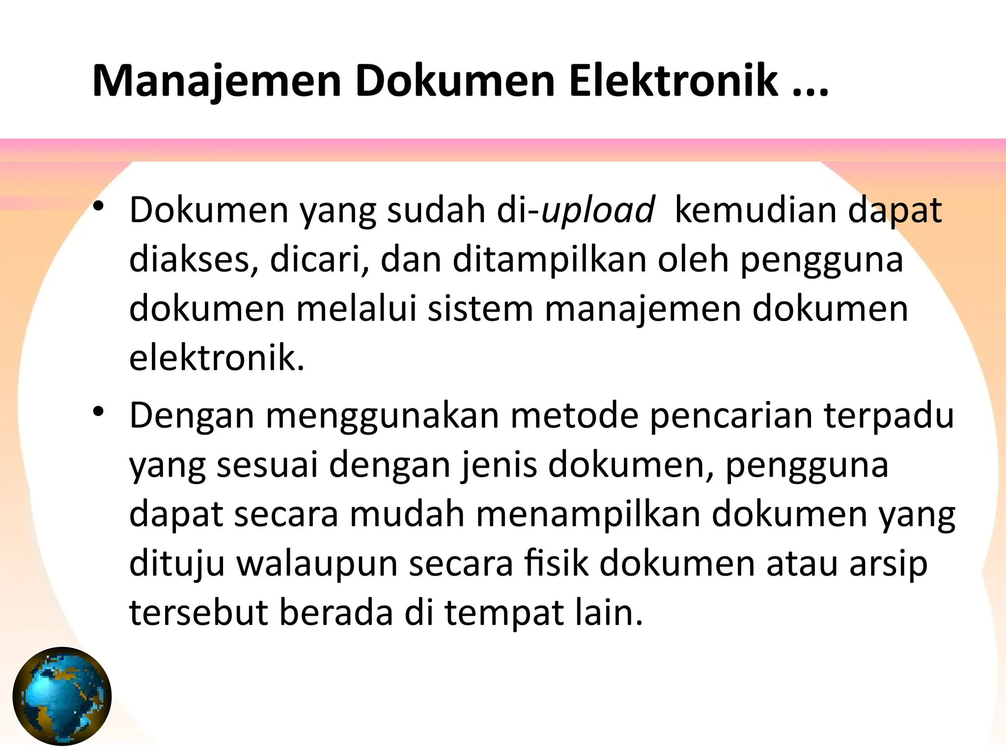 • Dokumen yang sudah di-upload kemudian dapat
diakses, dicari, dan ditampilkan oleh pengguna
dokumen melalui sistem manajemen dokumen
elektronik.
• Dengan menggunakan metode pencarian terpadu
yang sesuai dengan jenis dokumen, pengguna
dapat secara mudah menampilkan dokumen yang
dituju walaupun secara fisik dokumen atau arsip
tersebut berada di tempat lain.
Manajemen Dokumen Elektronik ...
 