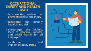 OCCUPATIONAL
SAFETY AND HEALTH
(OSH)
• is a working system that
prevents illness and injury
• recognize and identify
hazards and risk
• encourages the highest
level of physical, mental,
and social health for all
employees
• established and
implemented by DOLE
 