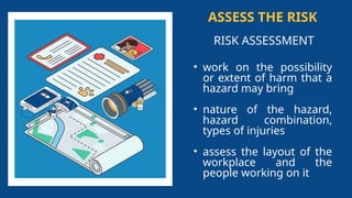 ASSESS THE RISK
RISK ASSESSMENT
• work on the possibility
or extent of harm that a
hazard may bring
• nature of the hazard,
hazard combination,
types of injuries
• assess the layout of the
workplace and the
people working on it
 